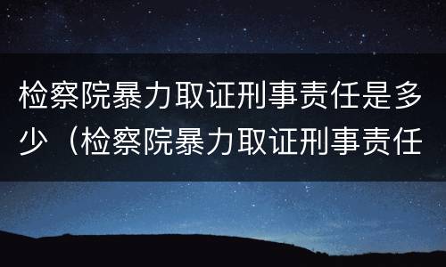 检察院暴力取证刑事责任是多少（检察院暴力取证刑事责任是多少年）