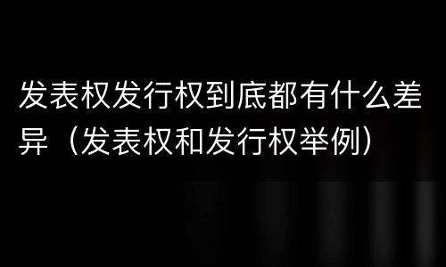 发表权发行权到底都有什么差异（发表权和发行权举例）