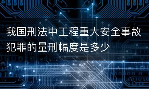 我国刑法中工程重大安全事故犯罪的量刑幅度是多少