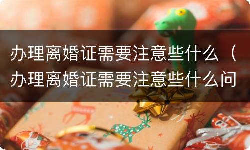 办理离婚证需要注意些什么（办理离婚证需要注意些什么问题）