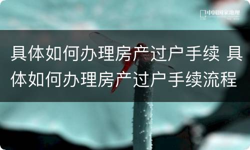 具体如何办理房产过户手续 具体如何办理房产过户手续流程