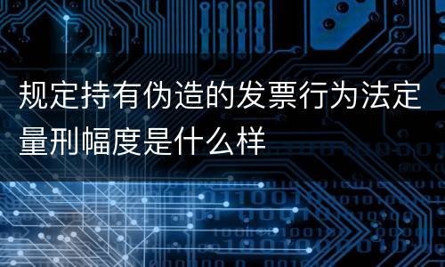 规定持有伪造的发票行为法定量刑幅度是什么样