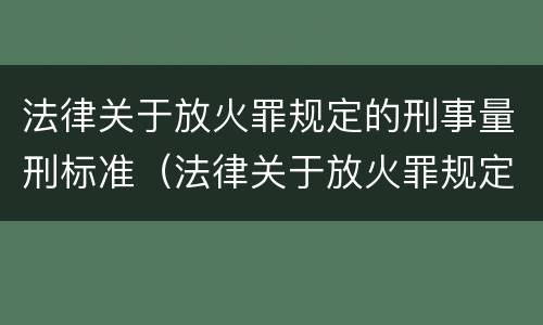 法律关于放火罪规定的刑事量刑标准（法律关于放火罪规定的刑事量刑标准有哪些）