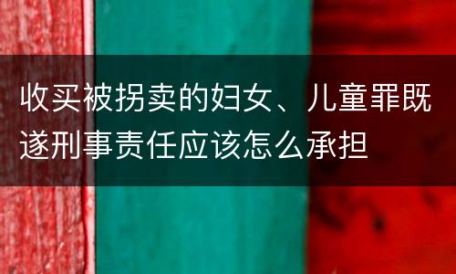 收买被拐卖的妇女、儿童罪既遂刑事责任应该怎么承担