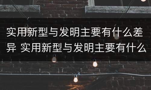 实用新型与发明主要有什么差异 实用新型与发明主要有什么差异呢