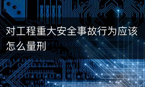 对工程重大安全事故行为应该怎么量刑