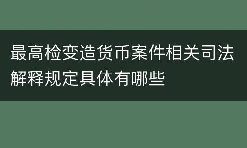 最高检变造货币案件相关司法解释规定具体有哪些