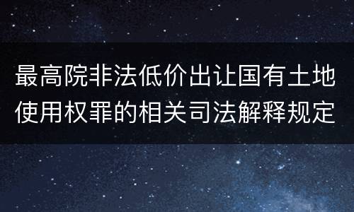 最高院非法低价出让国有土地使用权罪的相关司法解释规定重要内容有哪些