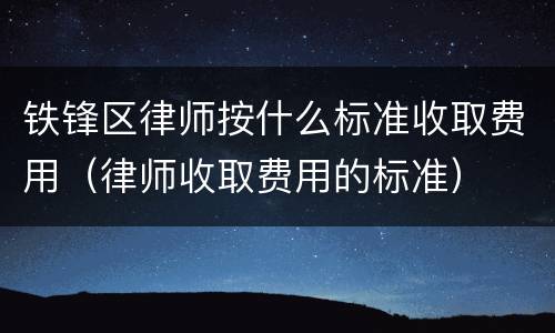 铁锋区律师按什么标准收取费用（律师收取费用的标准）