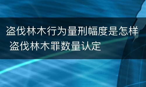 盗伐林木行为量刑幅度是怎样 盗伐林木罪数量认定