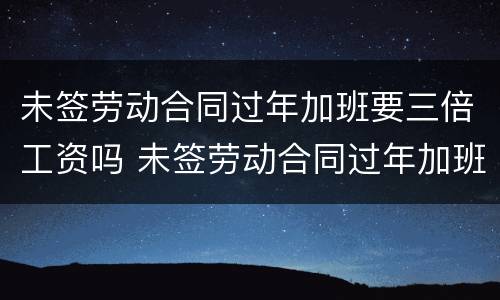 未签劳动合同过年加班要三倍工资吗 未签劳动合同过年加班要三倍工资吗
