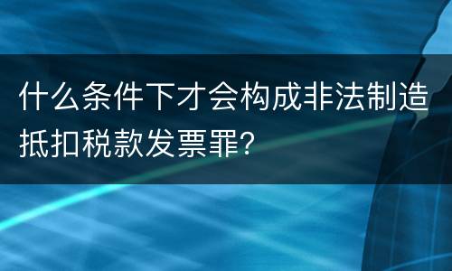 什么条件下才会构成非法制造抵扣税款发票罪？
