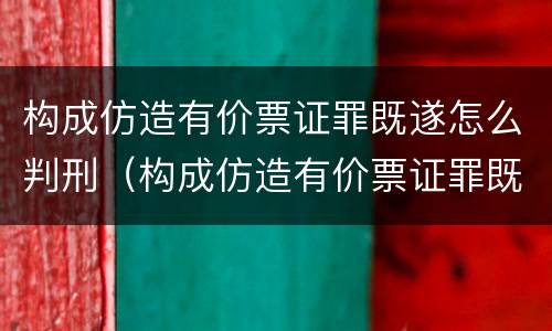 构成仿造有价票证罪既遂怎么判刑（构成仿造有价票证罪既遂怎么判刑的）