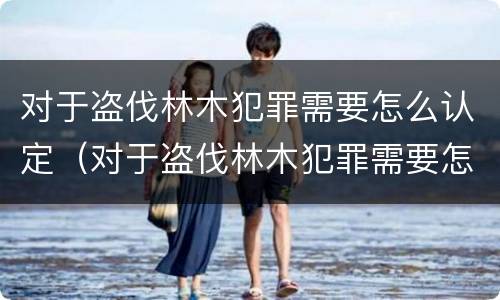 对于盗伐林木犯罪需要怎么认定（对于盗伐林木犯罪需要怎么认定呢）