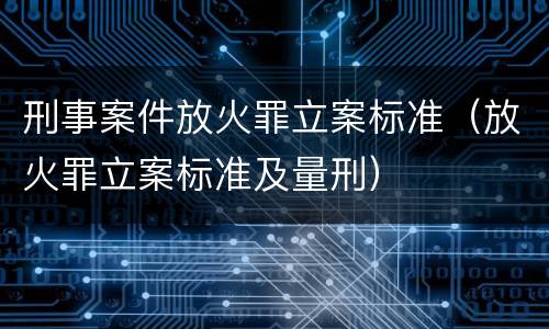 刑事案件放火罪立案标准（放火罪立案标准及量刑）
