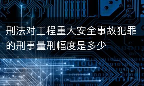 刑法对工程重大安全事故犯罪的刑事量刑幅度是多少