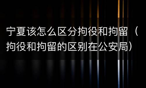 宁夏该怎么区分拘役和拘留（拘役和拘留的区别在公安局）