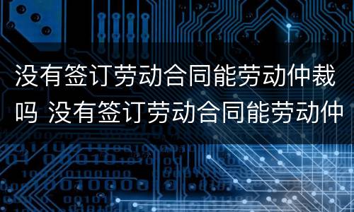 没有签订劳动合同能劳动仲裁吗 没有签订劳动合同能劳动仲裁吗
