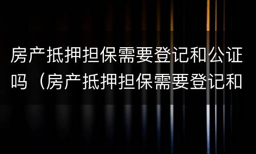 房产抵押担保需要登记和公证吗（房产抵押担保需要登记和公证吗要多久）