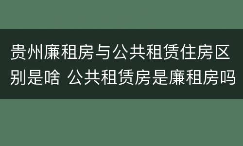 贵州廉租房与公共租赁住房区别是啥 公共租赁房是廉租房吗