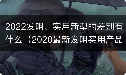 2022发明、实用新型的差别有什么（2020最新发明实用产品）