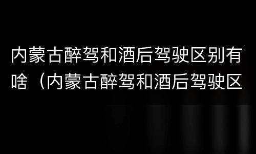 内蒙古醉驾和酒后驾驶区别有啥（内蒙古醉驾和酒后驾驶区别有啥不一样）