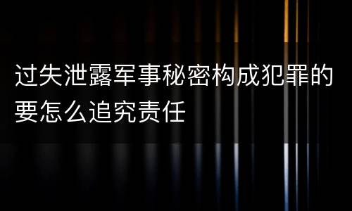 过失泄露军事秘密构成犯罪的要怎么追究责任