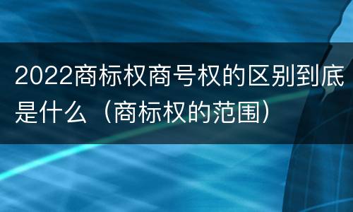 2022商标权商号权的区别到底是什么（商标权的范围）