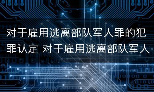 对于雇用逃离部队军人罪的犯罪认定 对于雇用逃离部队军人罪的犯罪认定标准