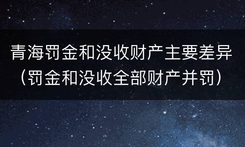 青海罚金和没收财产主要差异（罚金和没收全部财产并罚）