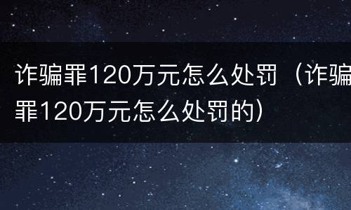 诈骗罪120万元怎么处罚（诈骗罪120万元怎么处罚的）
