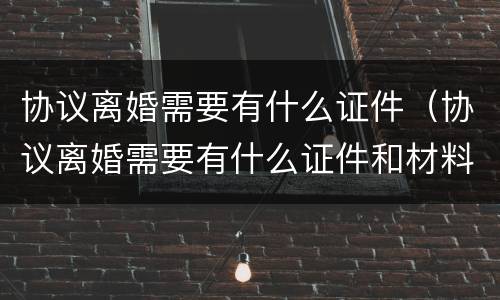 协议离婚需要有什么证件（协议离婚需要有什么证件和材料2021）