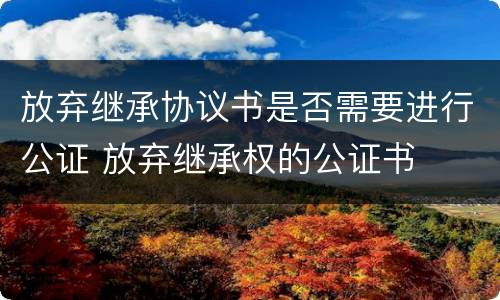 放弃继承协议书是否需要进行公证 放弃继承权的公证书