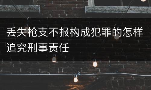 丢失枪支不报构成犯罪的怎样追究刑事责任