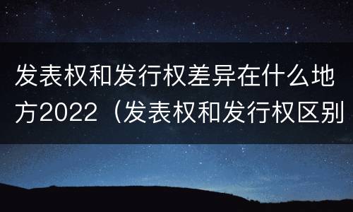 发表权和发行权差异在什么地方2022（发表权和发行权区别）