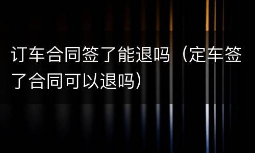 订车合同签了能退吗（定车签了合同可以退吗）