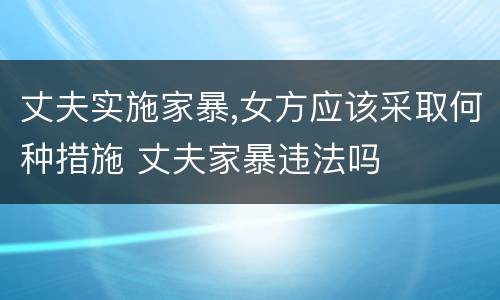 丈夫实施家暴,女方应该采取何种措施 丈夫家暴违法吗