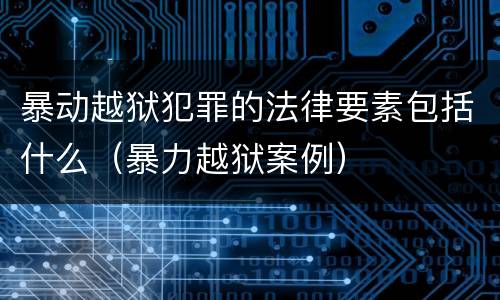 暴动越狱犯罪的法律要素包括什么（暴力越狱案例）
