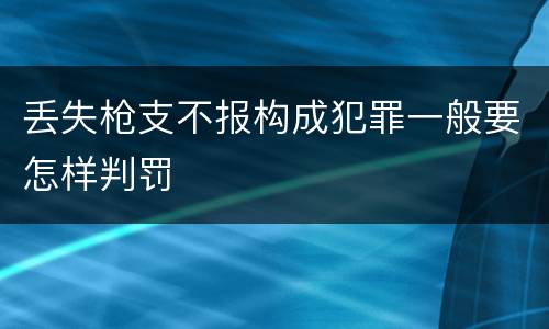 丢失枪支不报构成犯罪一般要怎样判罚