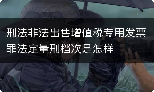 刑法非法出售增值税专用发票罪法定量刑档次是怎样