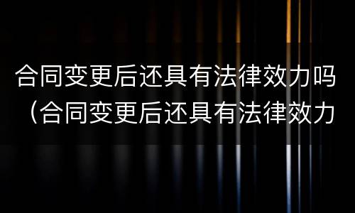 合同变更后还具有法律效力吗（合同变更后还具有法律效力吗）