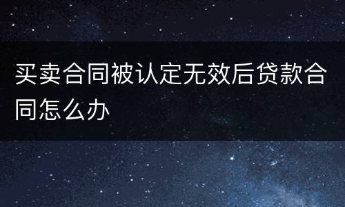 买卖合同被认定无效后贷款合同怎么办