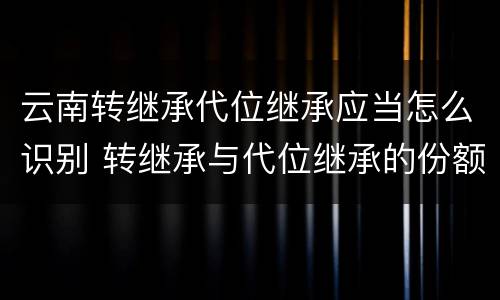 云南转继承代位继承应当怎么识别 转继承与代位继承的份额有什么区别