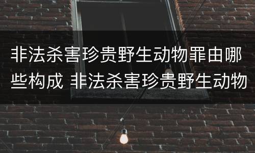 非法杀害珍贵野生动物罪由哪些构成 非法杀害珍贵野生动物罪由哪些构成犯罪