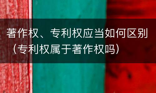 著作权、专利权应当如何区别（专利权属于著作权吗）