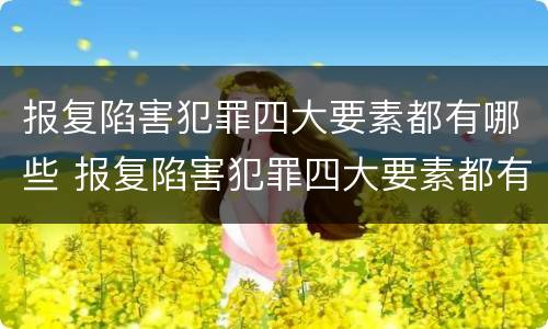 报复陷害犯罪四大要素都有哪些 报复陷害犯罪四大要素都有哪些呢