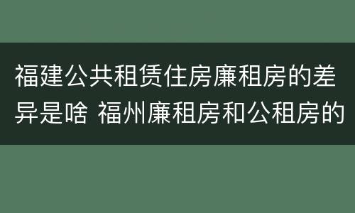 福建公共租赁住房廉租房的差异是啥 福州廉租房和公租房的区别