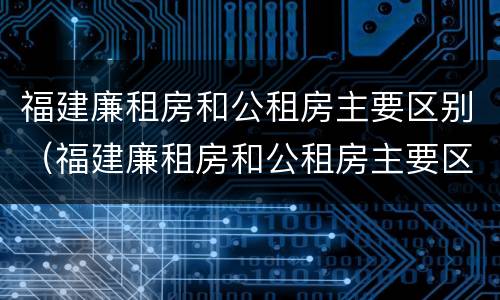 福建廉租房和公租房主要区别（福建廉租房和公租房主要区别是什么）