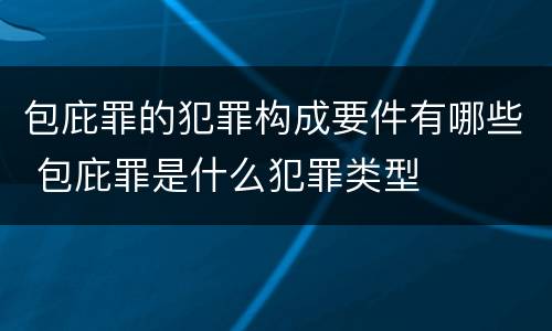 包庇罪的犯罪构成要件有哪些 包庇罪是什么犯罪类型