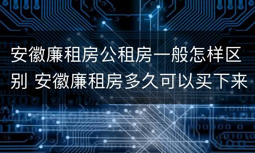 安徽廉租房公租房一般怎样区别 安徽廉租房多久可以买下来